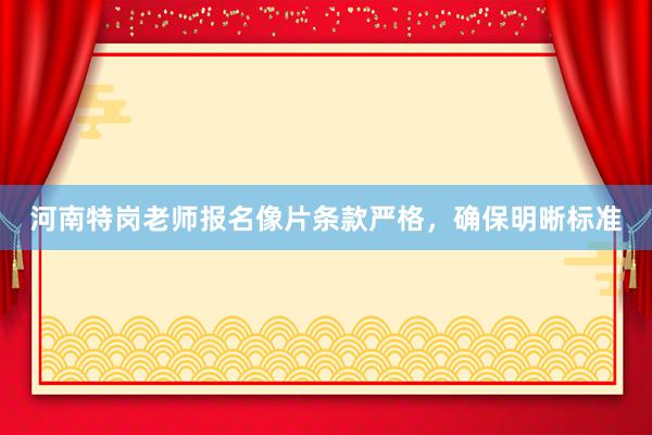 河南特岗老师报名像片条款严格，确保明晰标准