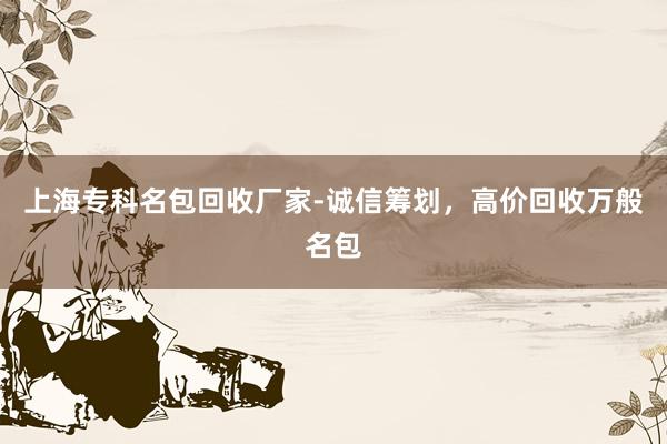上海专科名包回收厂家-诚信筹划，高价回收万般名包