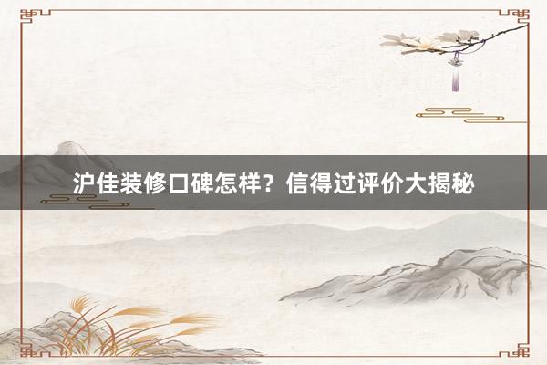 沪佳装修口碑怎样？信得过评价大揭秘