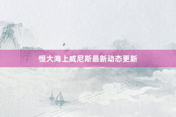 恒大海上威尼斯最新动态更新